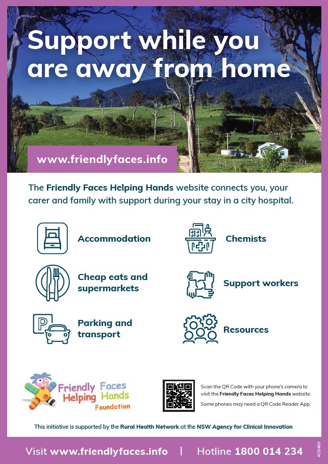Support while you are away from home.  The Friendly Faces Helping Hands website connects you, your carer and family with support during your stay in a city hospital. Accommodation, sheap eats and supermarkets, parking and transport, chemists, support workers and resources. This initiative is supported by the Rural Health Network at the NSW Agency for Clinical Innovation. Visit www.friendlyfaces.info hotline 1800 014 234.